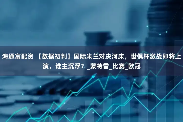 海通富配资 【数据初判】国际米兰对决河床，世俱杯激战即将上演，谁主沉浮？_蒙特雷_比赛_欧冠