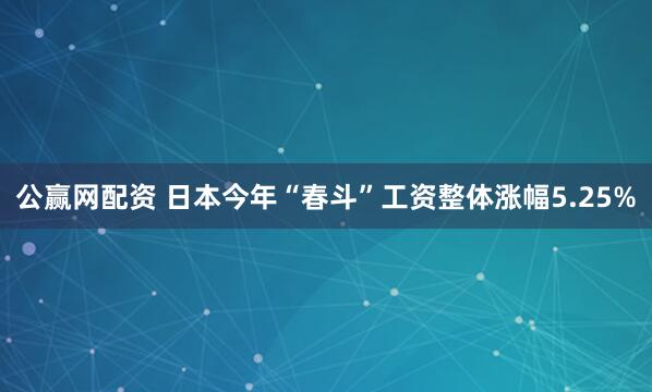 公赢网配资 日本今年“春斗”工资整体涨幅5.25%