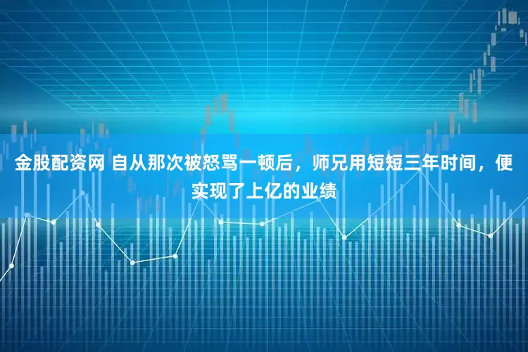 金股配资网 自从那次被怒骂一顿后，师兄用短短三年时间，便实现了上亿的业绩