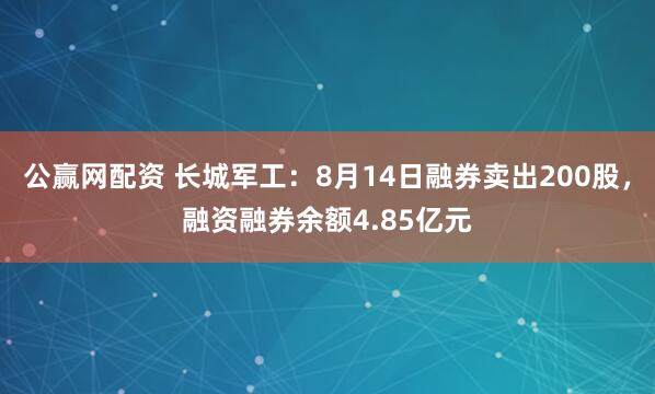 公赢网配资 长城军工：8月14日融券卖出200股，融资融券余额4.85亿元