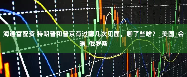 海通富配资 特朗普和普京有过哪几次见面，聊了些啥？_美国_会晤_俄罗斯