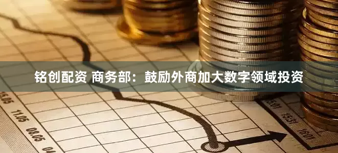 铭创配资 商务部：鼓励外商加大数字领域投资