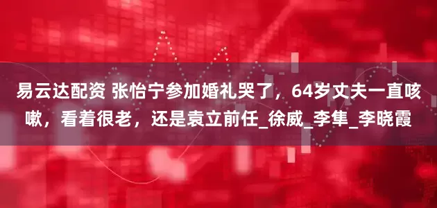 易云达配资 张怡宁参加婚礼哭了，64岁丈夫一直咳嗽，看着很老，还是袁立前任_徐威_李隼_李晓霞