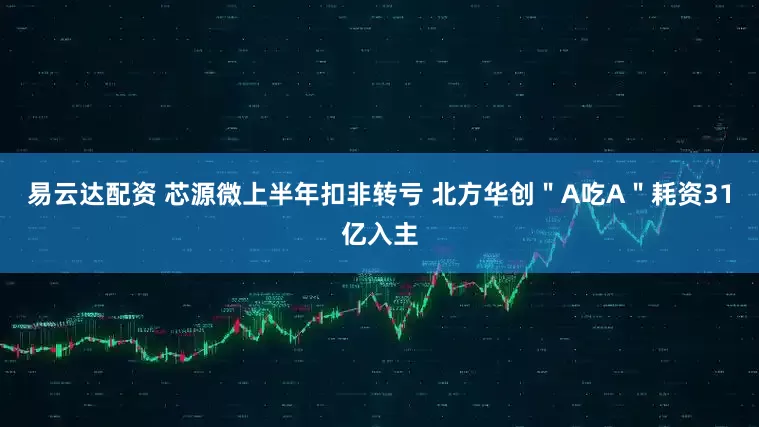 易云达配资 芯源微上半年扣非转亏 北方华创＂A吃A＂耗资31亿入主