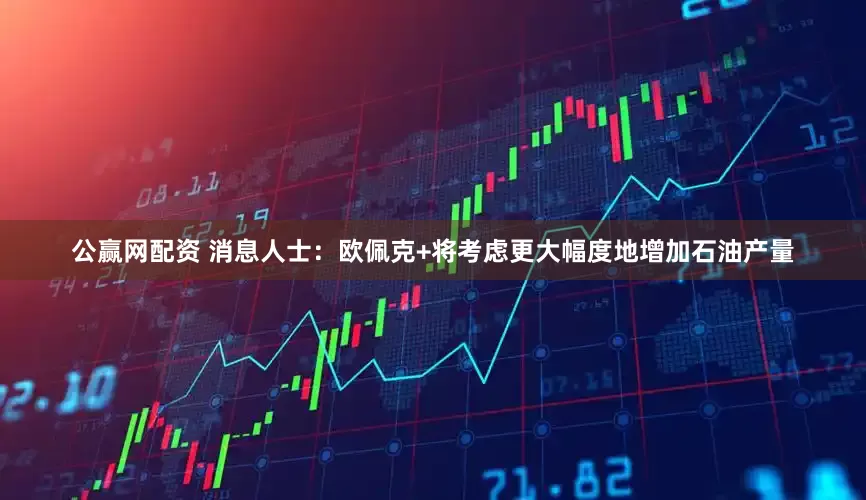 公赢网配资 消息人士：欧佩克+将考虑更大幅度地增加石油产量