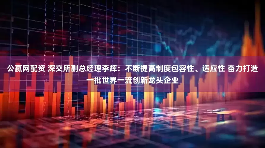 公赢网配资 深交所副总经理李辉：不断提高制度包容性、适应性 奋力打造一批世界一流创新龙头企业