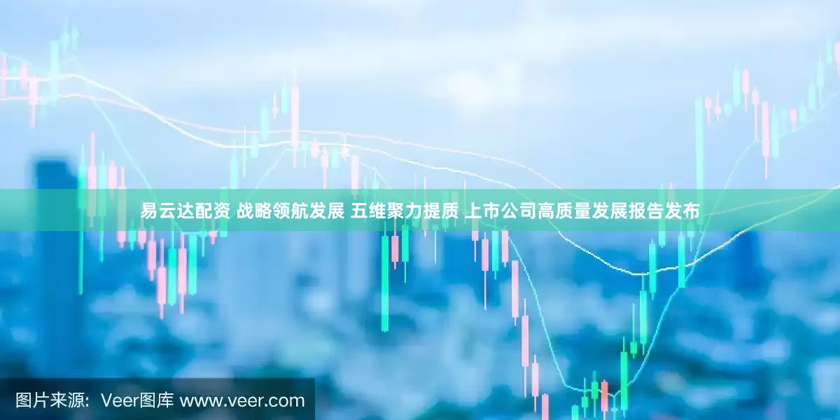 易云达配资 战略领航发展 五维聚力提质 上市公司高质量发展报告发布