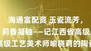 海通富配资 玉瓷流芳，晓映匠心，莉香凝釉——记江西省高级工艺美术师喻晓莉的陶瓷艺术人生