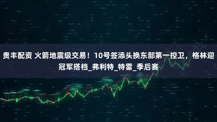 贵丰配资 火箭地震级交易！10号签添头换东部第一控卫，格林迎冠军搭档_弗利特_特雷_季后赛