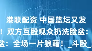 港联配资 中国篮坛又发生激烈冲突！双方互殴观众扔洗脸盆：全场一片狼藉！_斗殴_球员_福建