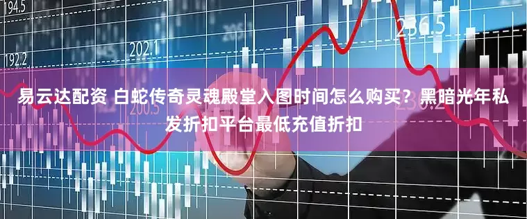 易云达配资 白蛇传奇灵魂殿堂入图时间怎么购买？黑暗光年私发折扣平台最低充值折扣