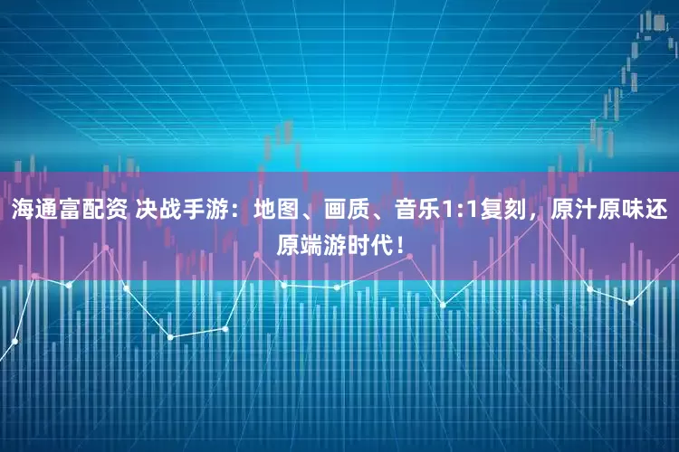 海通富配资 决战手游：地图、画质、音乐1:1复刻，原汁原味还原端游时代！
