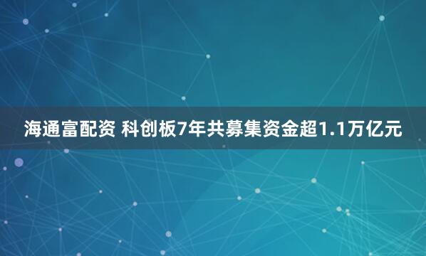 海通富配资 科创板7年共募集资金超1.1万亿元