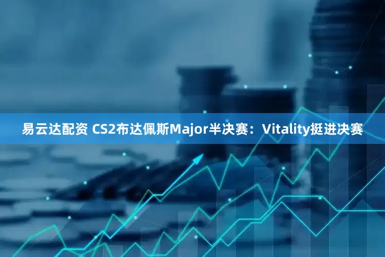 易云达配资 CS2布达佩斯Major半决赛：Vitality挺进决赛