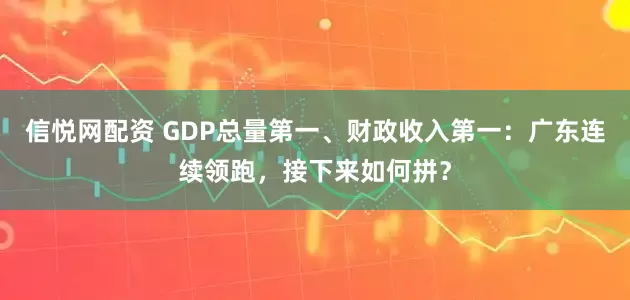 信悦网配资 GDP总量第一、财政收入第一：广东连续领跑，接下来如何拼？