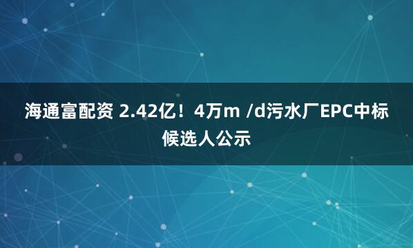 海通富配资 2.42亿！4万m /d污水厂EPC中标候选人公示
